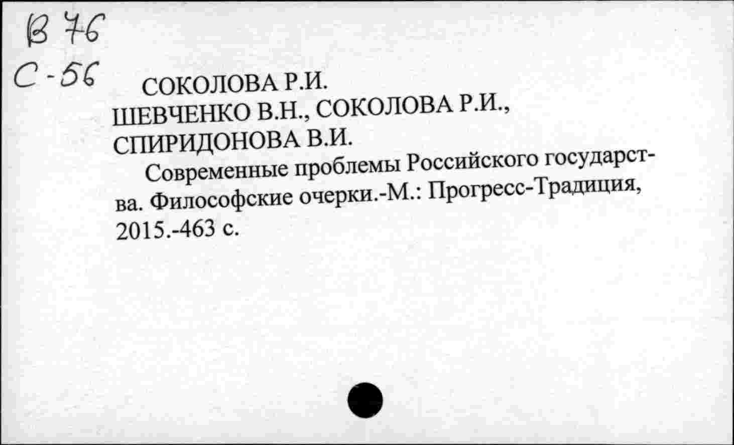 ﻿и
СОКОЛОВА Р.И.
ШЕВЧЕНКО В.Н., СОКОЛОВА Р.И., СПИРИДОНОВА В.И.
Современные проблемы Российского государства. Философские очерки.-М.: Прогресс-Традиция, 2015.-463 с.